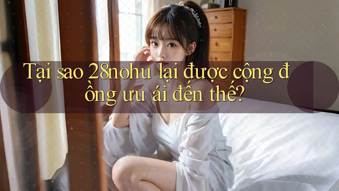 Tại sao 28nohu lại được cộng đồng ưu ái đến thế?