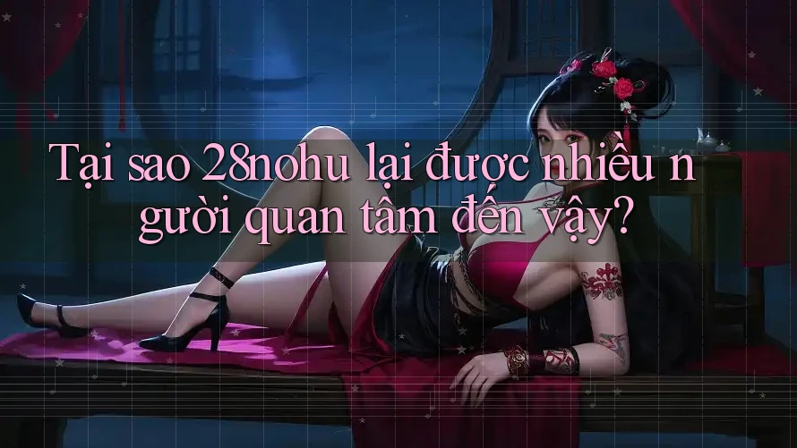 Tại sao 28nohu lại được nhiều người quan tâm đến vậy?