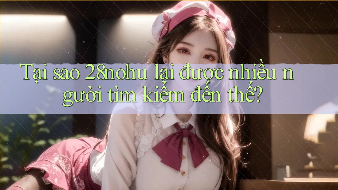 Tại sao 28nohu lại được nhiều người tìm kiếm đến thế?
