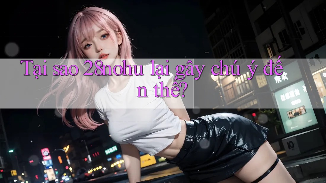 Tại sao 28nohu lại gây chú ý đến thế?