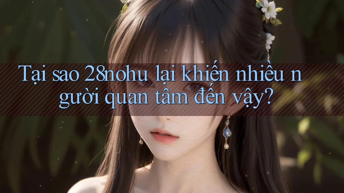 Tại sao 28nohu lại khiến nhiều người quan tâm đến vậy?