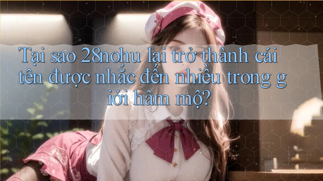 Tại sao 28nohu lại trở thành cái tên được nhắc đến nhiều trong giới hâm mộ?
