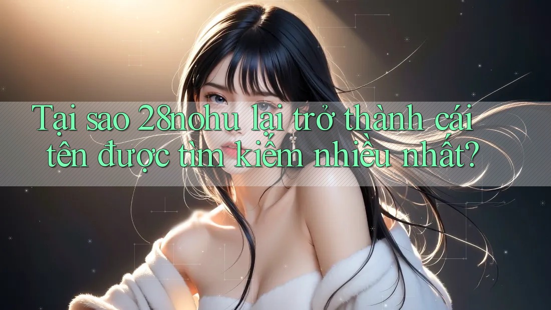 Tại sao 28nohu lại trở thành cái tên được tìm kiếm nhiều nhất?