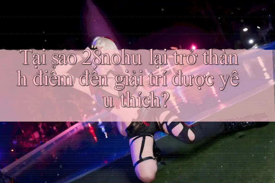 Tại sao 28nohu lại trở thành điểm đến giải trí được yêu thích?