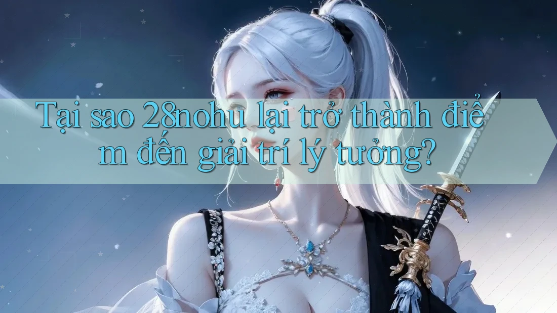 Tại sao 28nohu lại trở thành điểm đến giải trí lý tưởng?