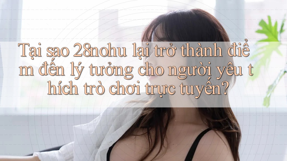 Tại sao 28nohu lại trở thành điểm đến lý tưởng cho người yêu thích trò chơi trực tuyến?