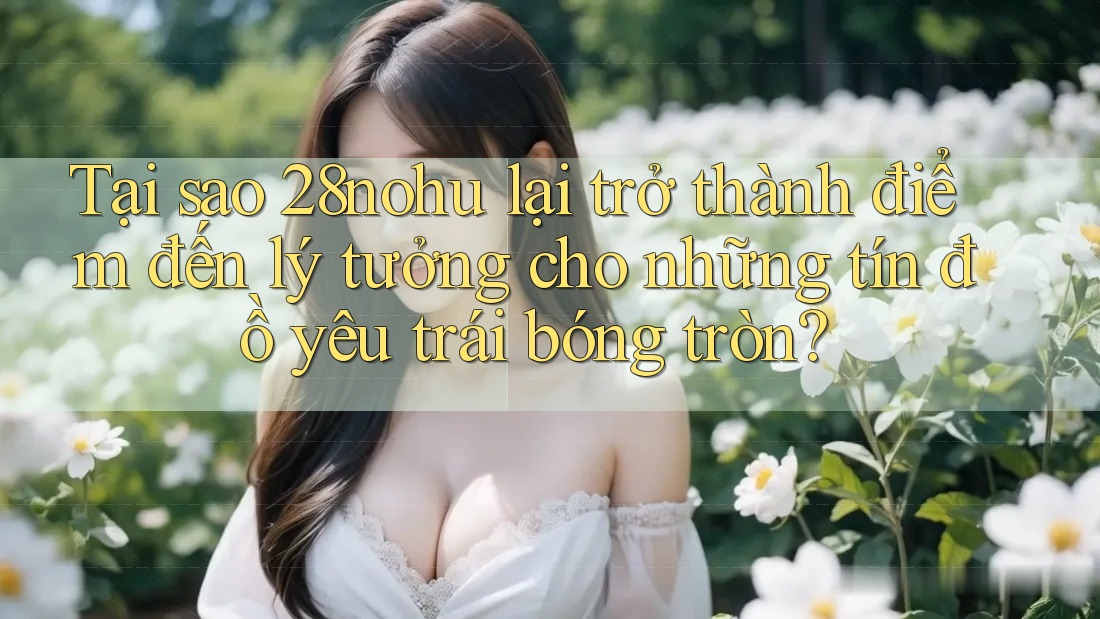 Tại sao 28nohu lại trở thành điểm đến lý tưởng cho những tín đồ yêu trái bóng tròn?