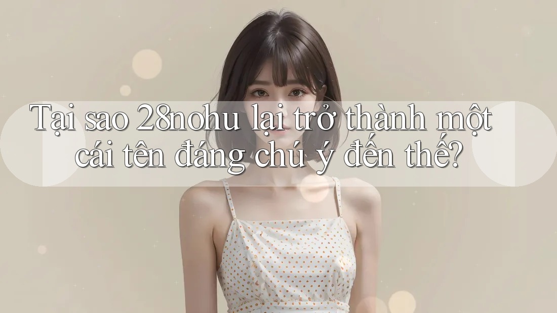 Tại sao 28nohu lại trở thành một cái tên đáng chú ý đến thế?