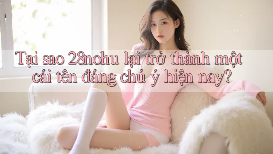 Tại sao 28nohu lại trở thành một cái tên đáng chú ý hiện nay?