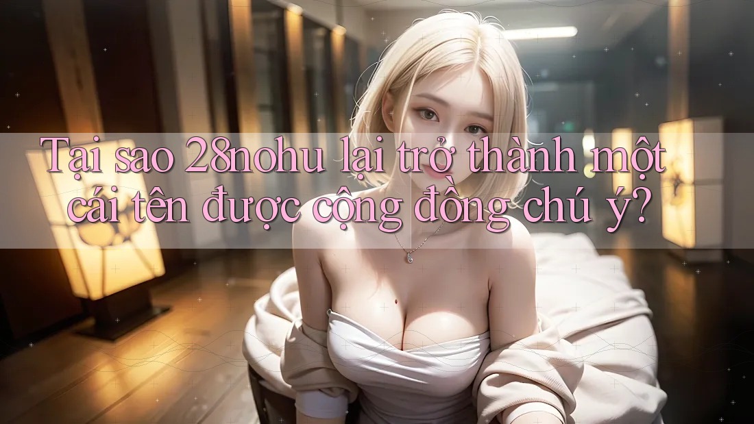Tại sao 28nohu lại trở thành một cái tên được cộng đồng chú ý?
