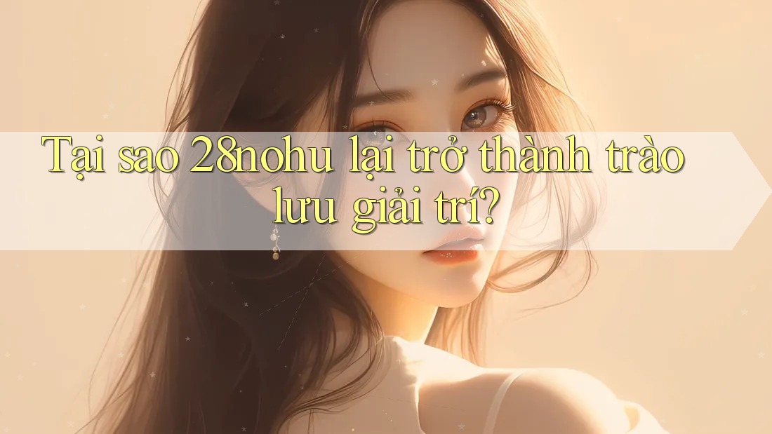 Tại sao 28nohu lại trở thành trào lưu giải trí?
