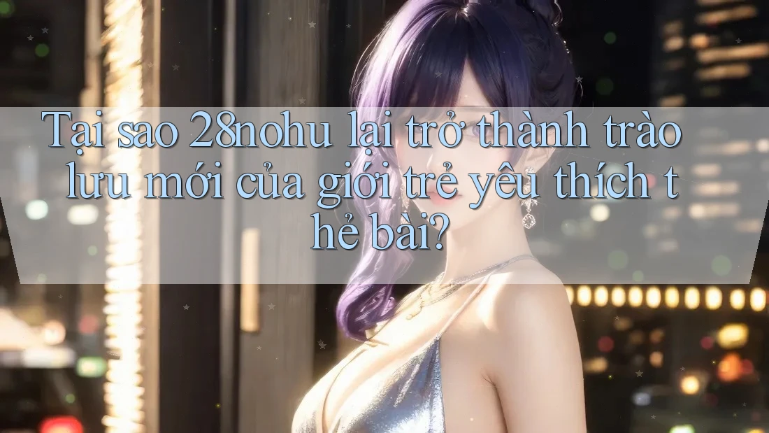 Tại sao 28nohu lại trở thành trào lưu mới của giới trẻ yêu thích thẻ bài?