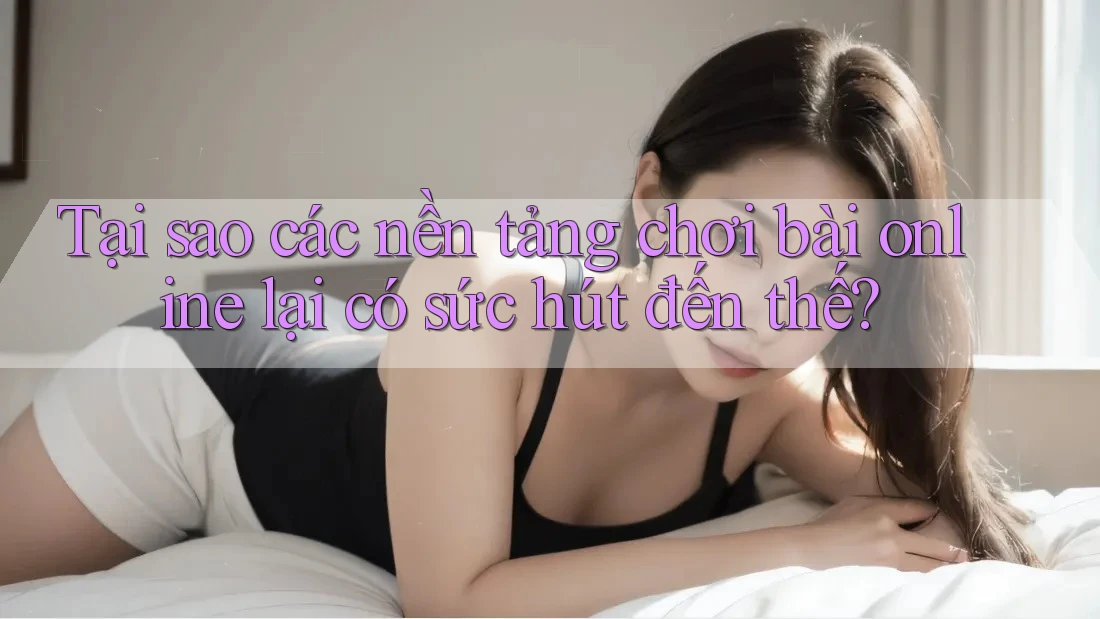 Tại sao các nền tảng chơi bài online lại có sức hút đến thế?