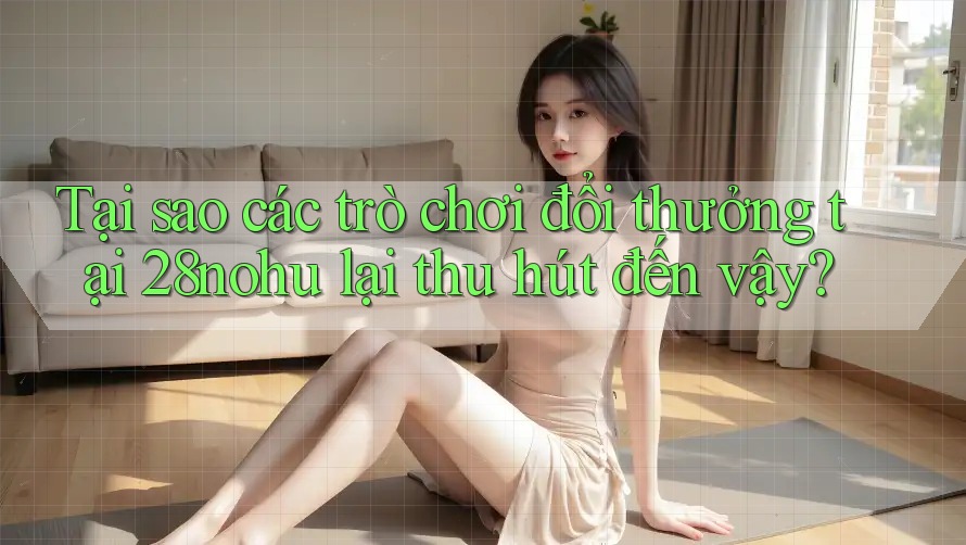 Tại sao các trò chơi đổi thưởng tại 28nohu lại thu hút đến vậy?