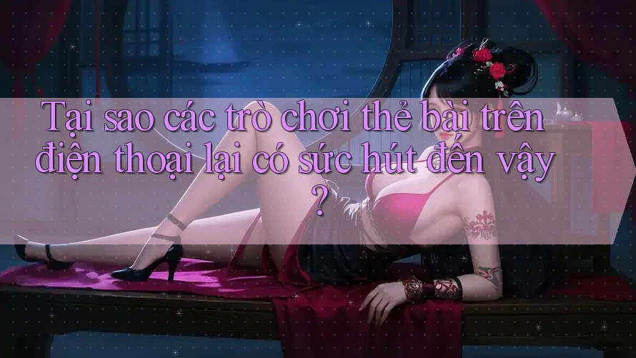 Tại sao các trò chơi thẻ bài trên điện thoại lại có sức hút đến vậy?