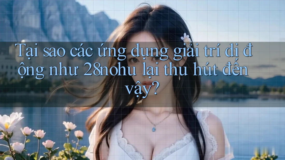 Tại sao các ứng dụng giải trí di động như 28nohu lại thu hút đến vậy?
