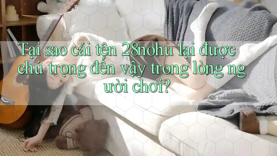 Tại sao cái tên 28nohu lại được chú trọng đến vậy trong lòng người chơi?