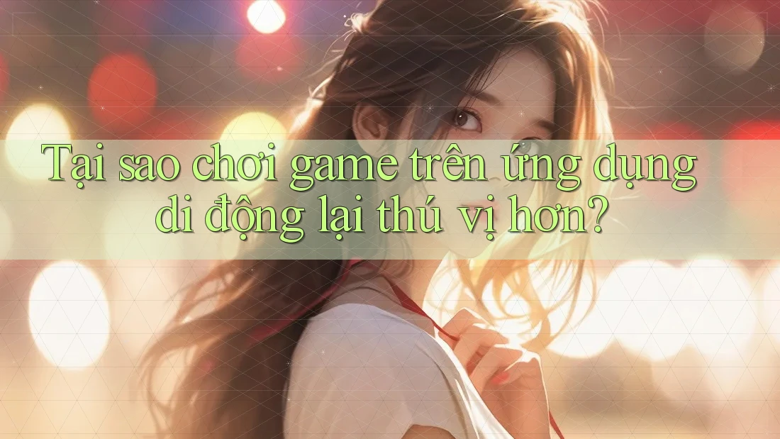Tại sao chơi game trên ứng dụng di động lại thú vị hơn?