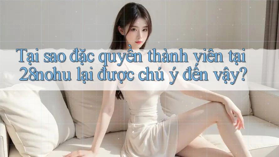 Tại sao đặc quyền thành viên tại 28nohu lại được chú ý đến vậy?