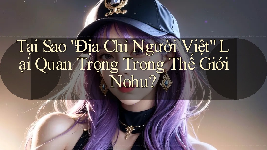 Tại Sao “Địa Chỉ Người Việt” Lại Quan Trọng Trong Thế Giới Nohu?