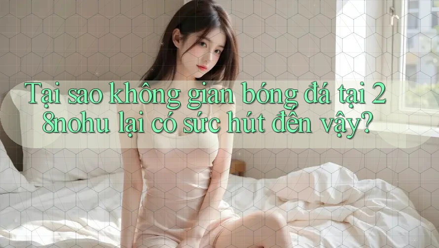Tại sao không gian bóng đá tại 28nohu lại có sức hút đến vậy?