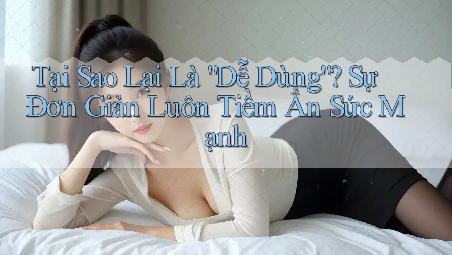 Tại Sao Lại Là “Dễ Dùng”? Sự Đơn Giản Luôn Tiềm Ẩn Sức Mạnh