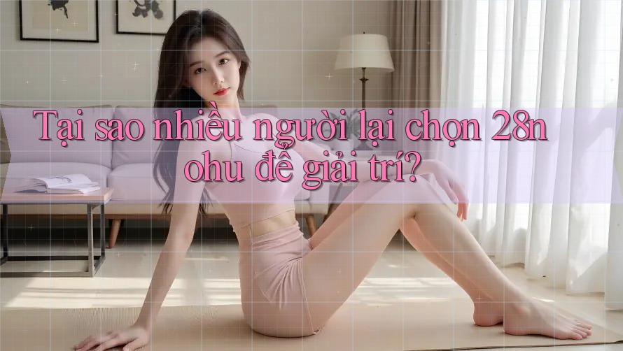Tại sao nhiều người lại chọn 28nohu để giải trí?