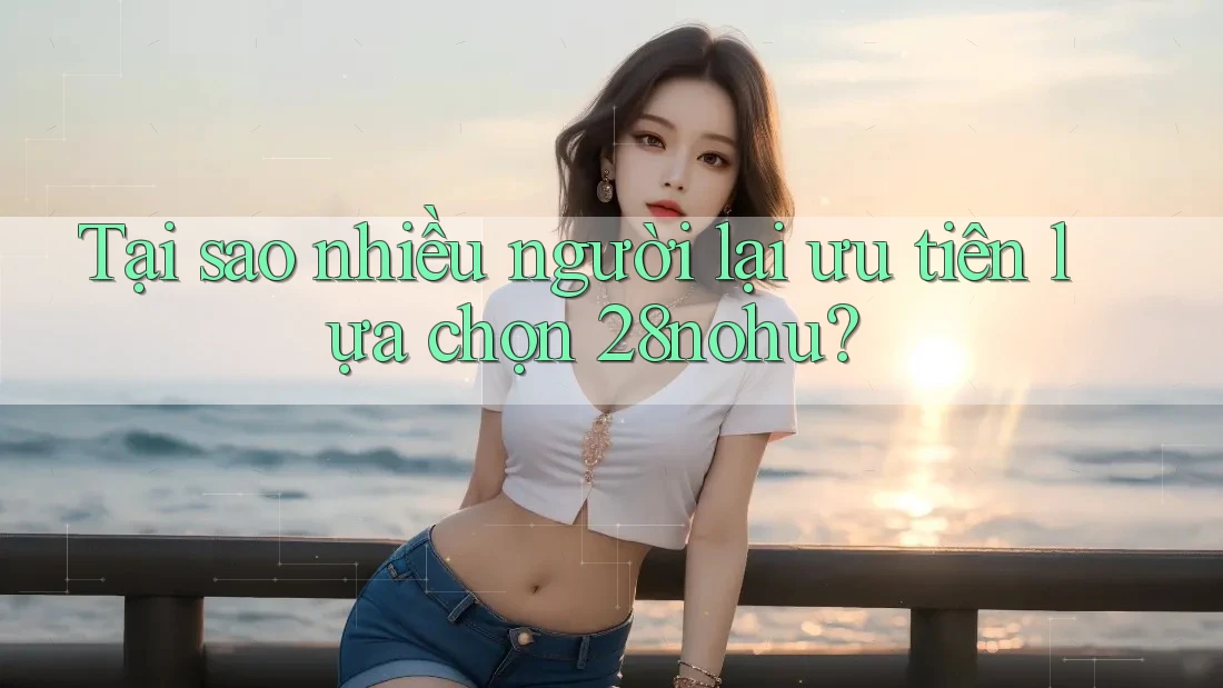 Tại sao nhiều người lại ưu tiên lựa chọn 28nohu?
