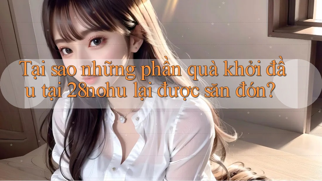 Tại sao những phần quà khởi đầu tại 28nohu lại được săn đón?