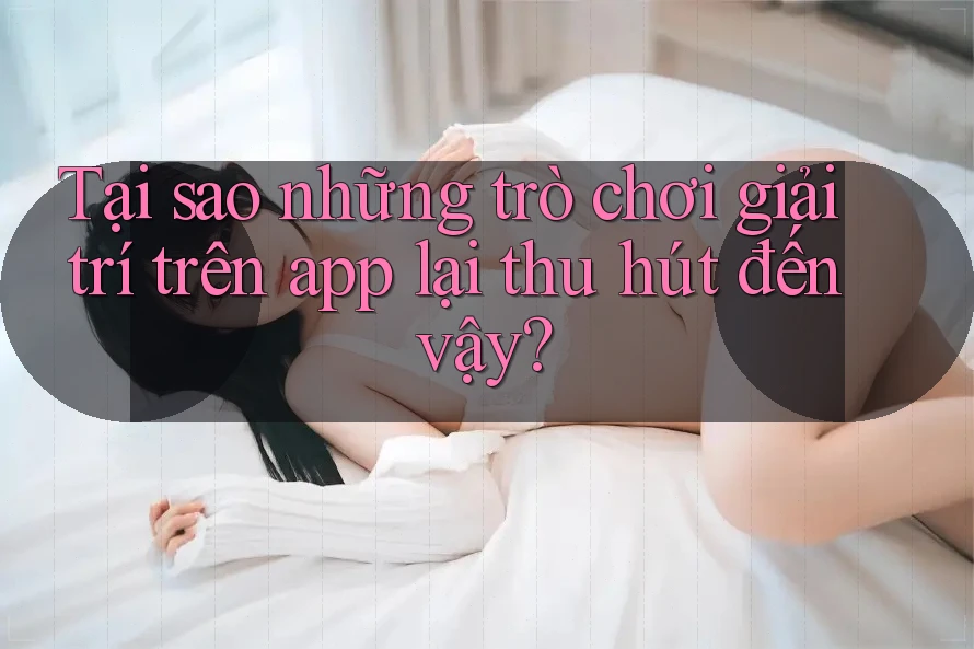 Tại sao những trò chơi giải trí trên app lại thu hút đến vậy?