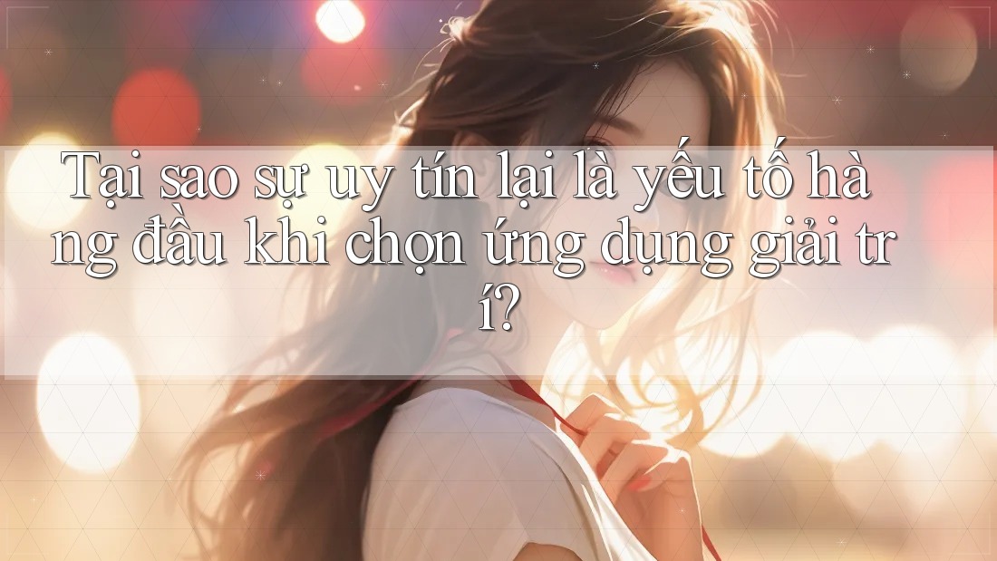 Tại sao sự uy tín lại là yếu tố hàng đầu khi chọn ứng dụng giải trí?