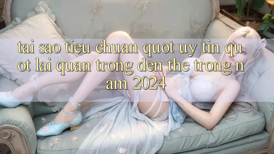 Tại sao tiêu chuẩn " uy tín" lại quan trọng đến thế trong năm 2024?