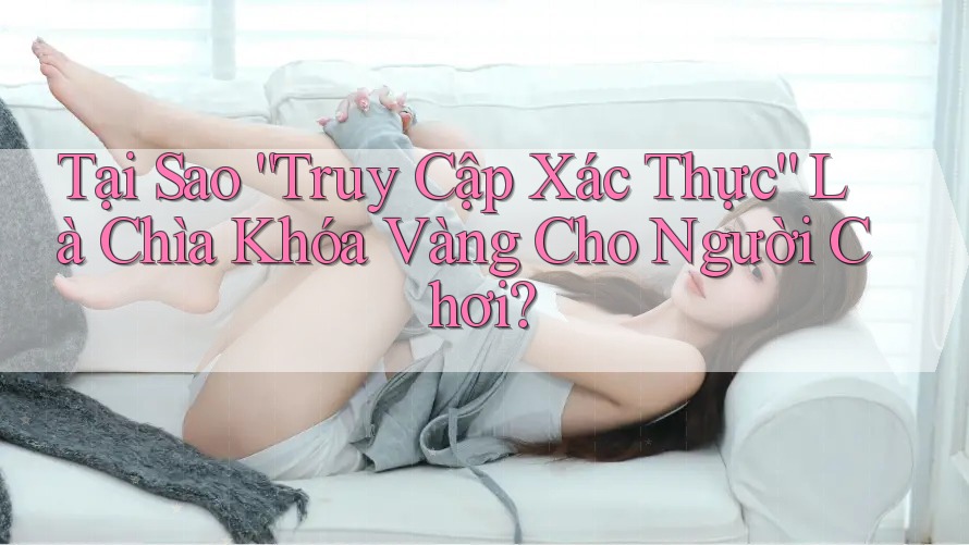 Tại Sao “Truy Cập Xác Thực” Là Chìa Khóa Vàng Cho Người Chơi?