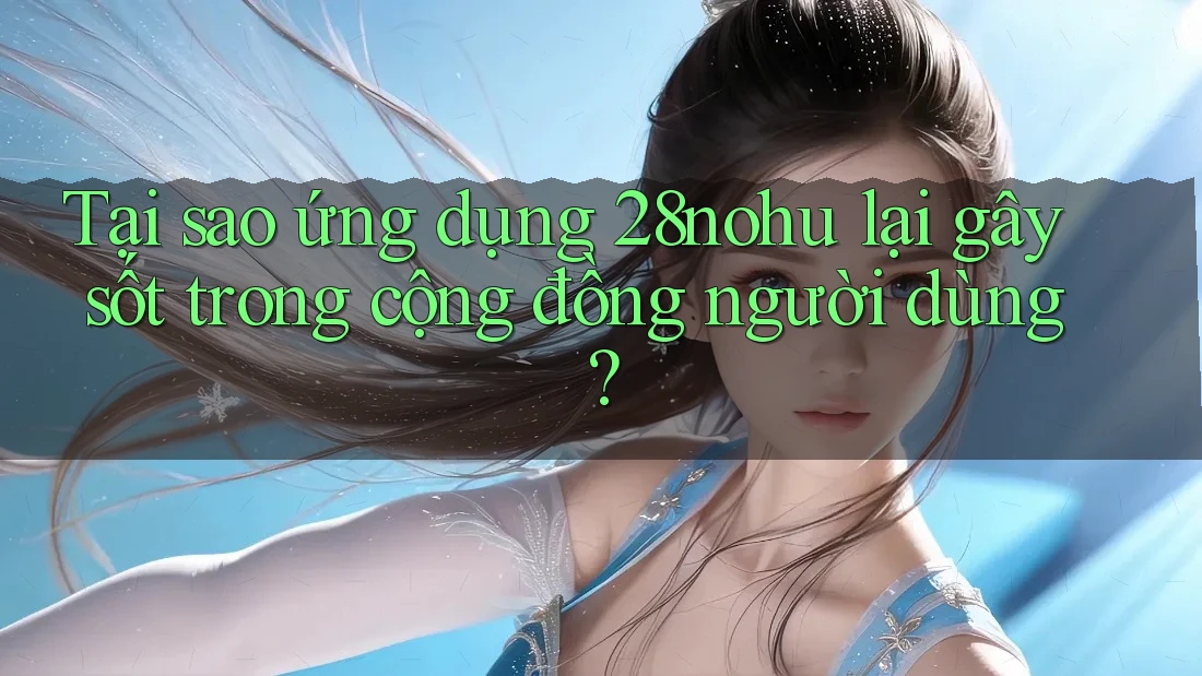 Tại sao ứng dụng 28nohu lại gây sốt trong cộng đồng người dùng?