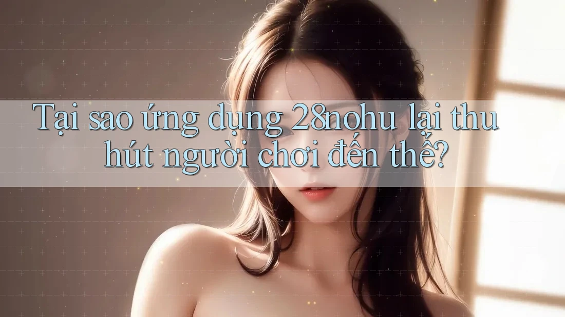 Tại sao ứng dụng 28nohu lại thu hút người chơi đến thế?