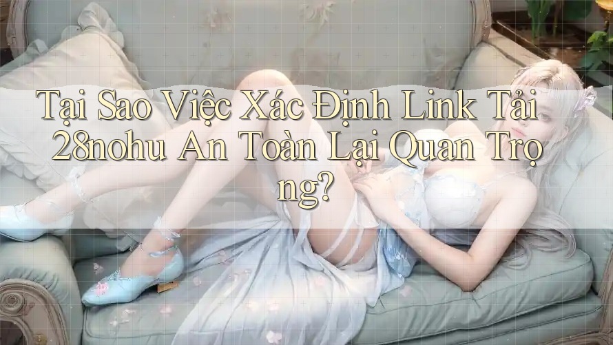Tại Sao Việc Xác Định Link Tải 28nohu An Toàn Lại Quan Trọng?