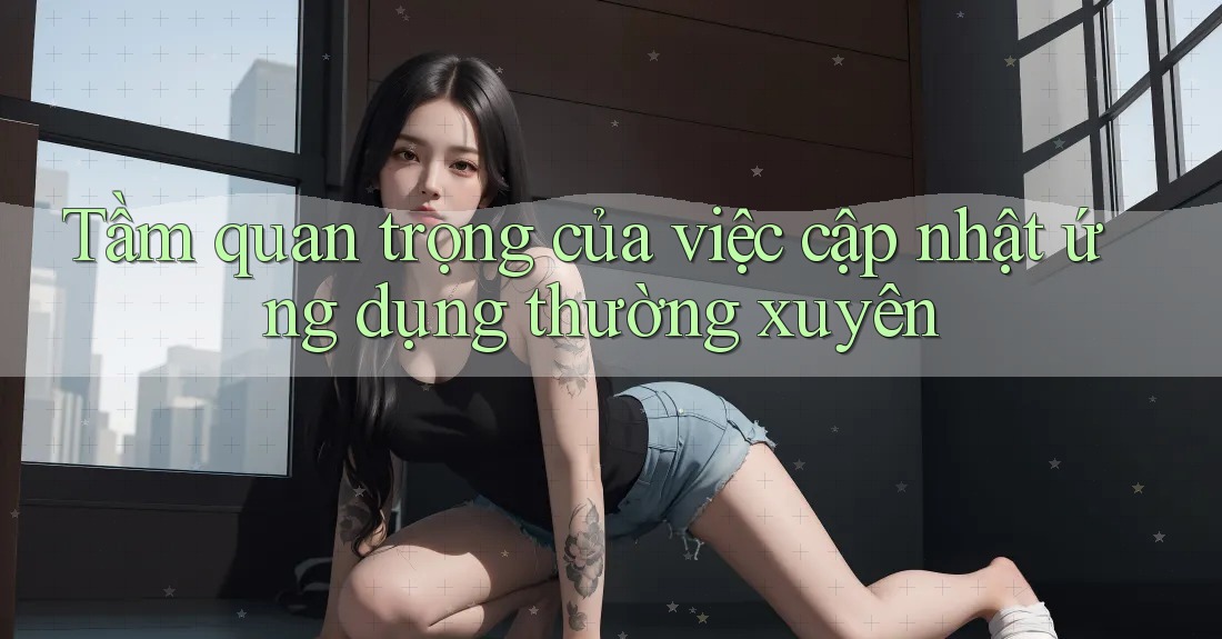 Tầm quan trọng của việc cập nhật ứng dụng thường xuyên