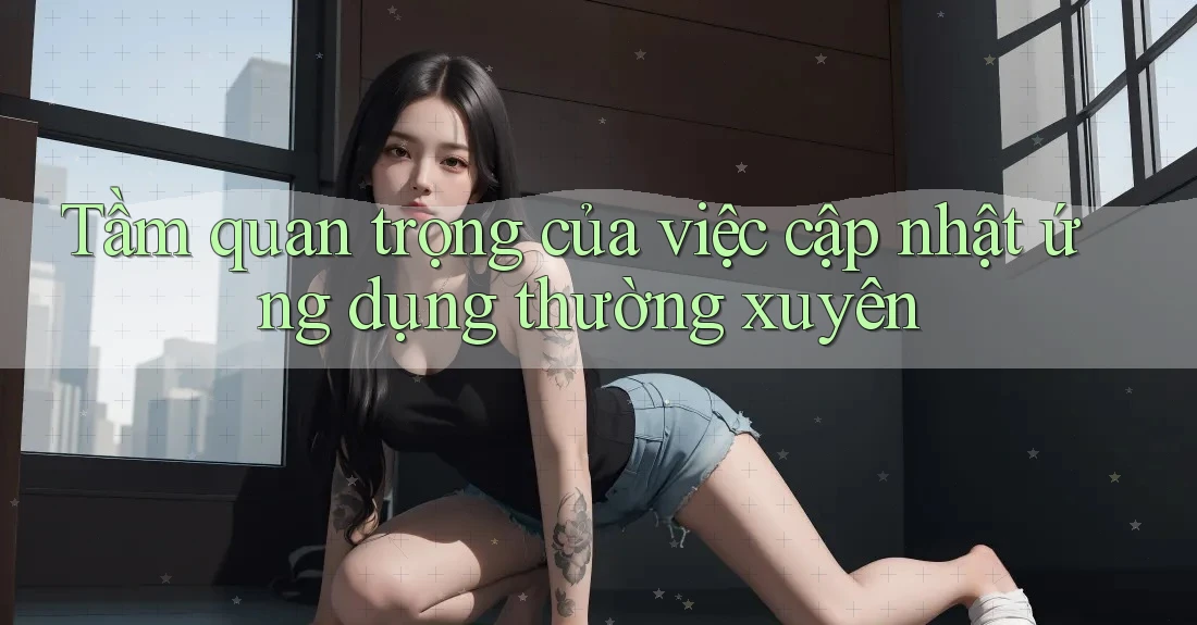 Tầm quan trọng của việc cập nhật ứng dụng thường xuyên