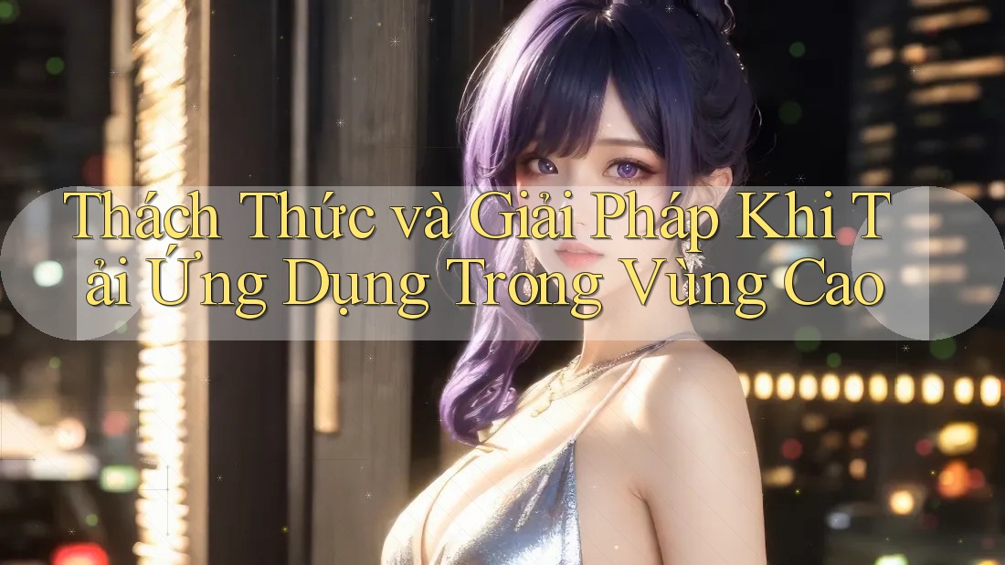 Thách Thức và Giải Pháp Khi Tải Ứng Dụng Trong Vùng Cao