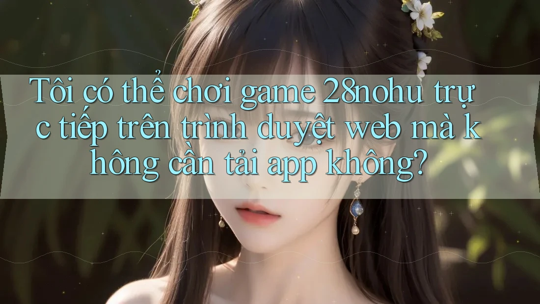 Tôi có thể chơi game 28nohu trực tiếp trên trình duyệt web mà không cần tải app không?