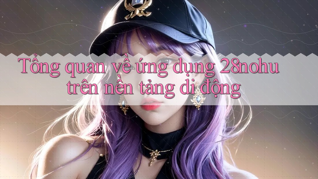 Tổng quan về ứng dụng 28nohu trên nền tảng di động