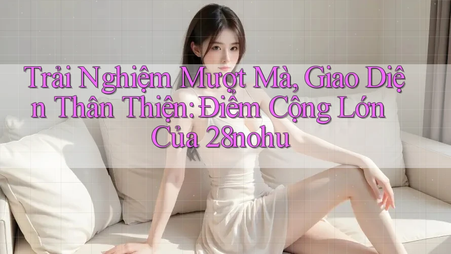 Trải Nghiệm Mượt Mà, Giao Diện Thân Thiện: Điểm Cộng Lớn Của 28nohu