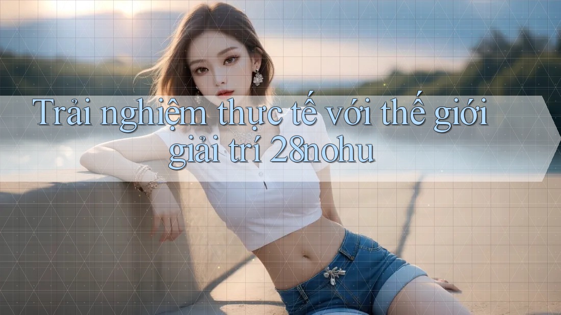 Trải nghiệm thực tế với thế giới giải trí 28nohu