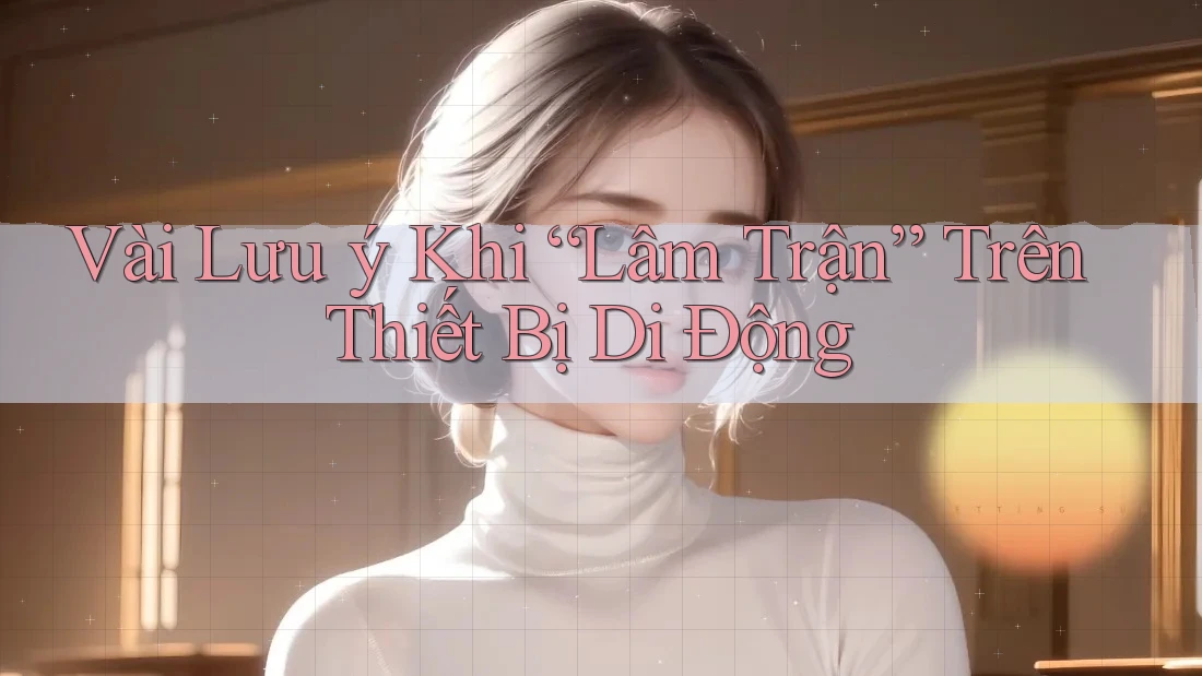 Vài Lưu ý Khi “Lâm Trận” Trên Thiết Bị Di Động