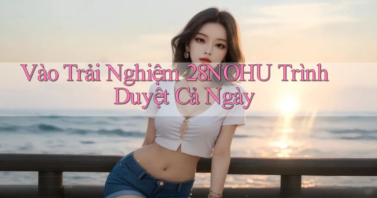 vào trải nghiệm 28nohu trình duyệt cả ngày