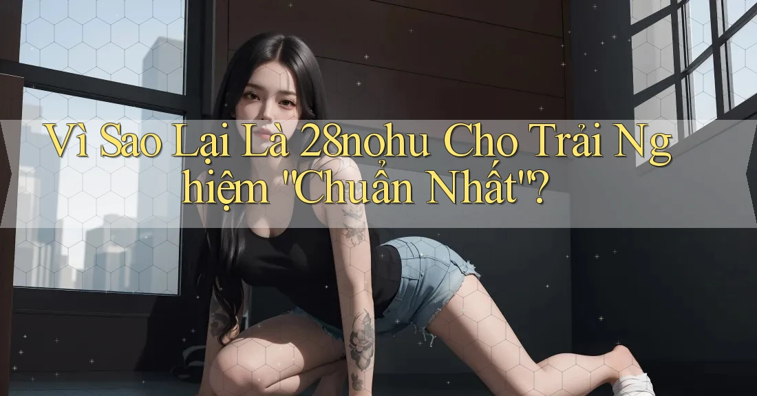 Vì Sao Lại Là 28nohu Cho Trải Nghiệm “Chuẩn Nhất”?