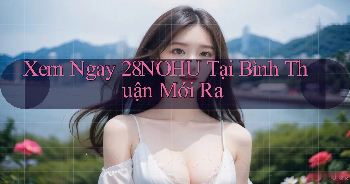xem ngay 28nohu tại Bình Thuận mới ra