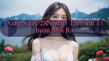 xem ngay 28nohu tại Bình Thuận mới ra