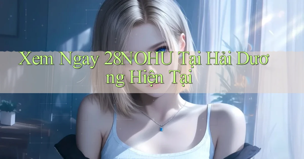 xem ngay 28nohu tại Hải Dương hiện tại